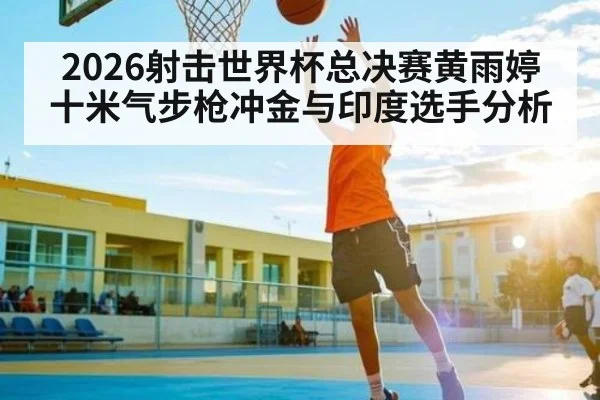 2026射击世界杯总决赛黄雨婷十米气步枪冲金与印度选手分析