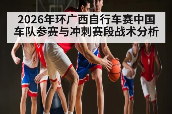 2026年环广西自行车赛中国车队参赛与冲刺赛段战术分析