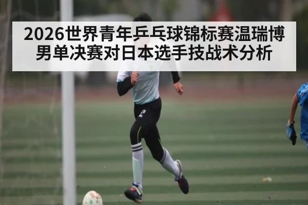 2026世界青年乒乓球锦标赛温瑞博男单决赛对日本选手技战术分析